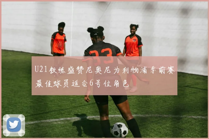 U21教练盛赞尼奥尼为利物浦季前赛最佳球员适合6号位角色